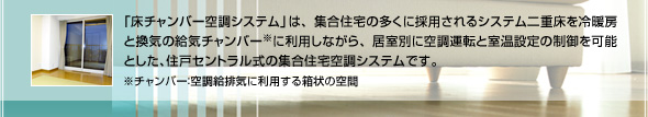 「床チャンバー空調システム」は、集合住宅の多くに採用されるシステム二重床を冷暖房と換気の給気チャンバー※に利用しながら、居室別に空調運転と室温設定の制御を可能とした、住戸セントラル式の集合住宅空調システムです。　※チャンバー：空調給排気に利用する箱状の空間