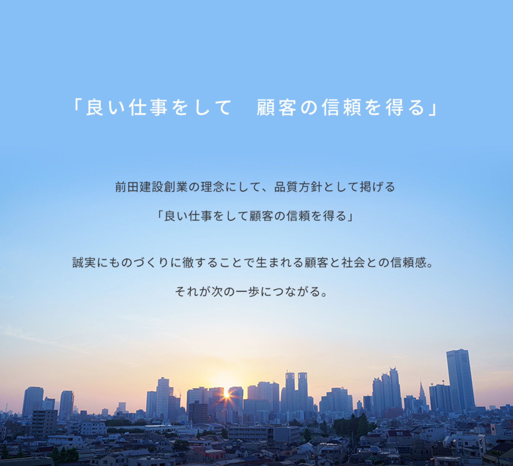 「良い仕事をして　顧客の信頼を得る」前田建設創業の理念にして、品質方針として掲げる「良い仕事をして顧客の信頼を得る」誠実にものづくりに徹することで生まれる顧客と社会との信頼感。それが次の一歩につながる。