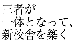 三者が一体となって。新校舎を築く