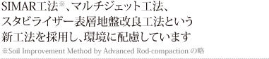 SIMAR工法※、マルチジェット工法、スタビライザー表層地盤改良工法という新工法を採用し、環境に配慮しています
※Soil Improvement Method by Advanced Rod-compactionの略