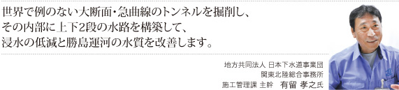 世界で例のない大断面・急曲線のトンネルを掘削し、その内部に上下2段の水路を構築して、
浸水の低減と勝島運河の水質を改善します。＜発注者＞地方共同法人  日本下水道事業団 関東北陸総合事務所　施工管理課　主幹有留　孝之氏