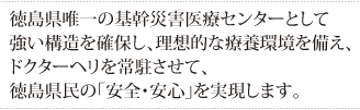 徳島県唯一の基幹災害医療センターとして強い構造を確保し、
理想的な療養環境を備え、ドクターヘリを常駐させて、徳島県民の「安全・安心」を実現します。