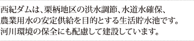 西紀ダムは、栗柄地区の洪水調節、水道水確保、農業用水の安定供給を目的とする生活貯水池です。河川環境の保全にも配慮して建設しています。