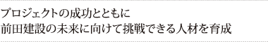 プロジェクトの成功とともに
前田建設の未来に向けて挑戦できる人材を育成