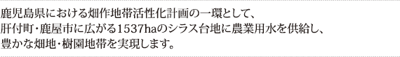 鹿児島県における畑作地帯活性化計画の一環として、
肝付町・鹿屋市に広がる1537haのシラス台地に農業用水を供給し、
豊かな畑地・樹園地帯を実現します。