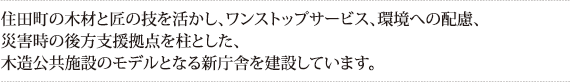 住田町の木材と匠の技を活かし、ワンストップサービス、環境への配慮、災害時の後方支援拠点を柱とした、木造公共施設のモデルとなる新庁舎を建設しています。