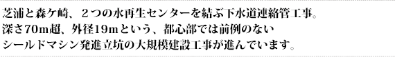 芝浦と森ケ崎、２つの水再生センターを結ぶ下水道連絡管工事。深さ70ｍ超、外径19ｍという、都心部では前例のないシールドマシン発進立坑の大規模建設工事が進んでいます。