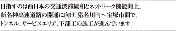 目指すのは西日本の交通渋滞緩和とネットワーク機能向上。新名神高速道路の開通に向け、猪名川市～宝塚市間で、トンネル、サービスエリア、下部工の施工が進んでいます。