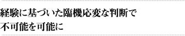 経験に基づいた臨機応変な判断で不可能を可能に