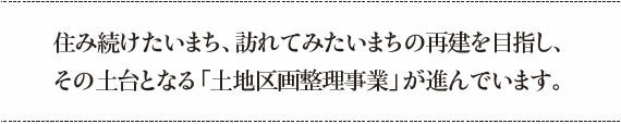 住み続けたいまち、訪れてみたいまちの再建を目指し、その土台となる「土地区画整理事業」が進んでいます。