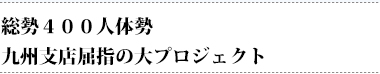 総勢400人体勢　九州支店屈指の大プロジェクト