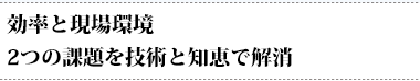 効率と現場環境2つの課題を技術と知恵で解消