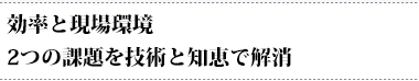 効率と現場環境２つの課題を技術と知恵で解消