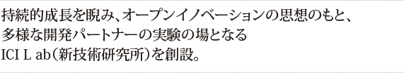 持続的成長を睨み、オープンイノベーションの思想のもと、多様な開発パートナーの実験の場となるICI L ab（新技術研究所）を創設。