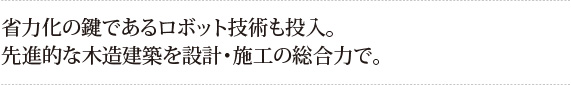 省力化の鍵であるロボット技術も投入。
先進的な木造建築を設計・施工の総合力で。