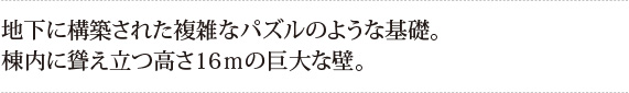 地下に構築された複雑なパズルのような基礎。
棟内に聳え立つ高さ16ｍの巨大な壁。