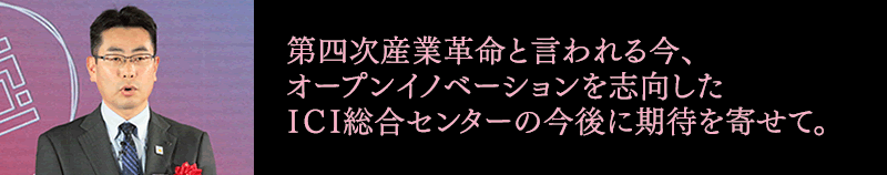 第四次産業革命と言われる今、オープンイノベーションを志向したICI総合センターの今後に期待を寄せて