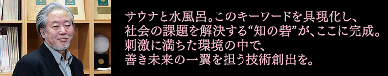 サウナと水風呂。このキーワードを具現化し、社会の課題を解決する“知の砦”が、ここに完成。刺激に満ちた環境の中で、善き未来の一翼を担う技術創出を。