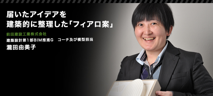 届いたアイデアを建築的に整理した「フィアロ案」　前田建設工業株式会社　建築設計第1部BIM推進G　コーチ及び模型担当　瀧田由美子