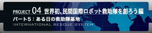 PROJECT04 世界初、民間国際ロボット救助隊を創ろう編　パート5：ある日の救助隊基地