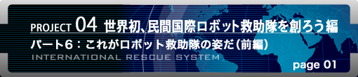 PROJECT04 世界初、民間国際ロボット救助隊を創ろう編　パート6：これがロボット救助隊の姿だ（前編） page01