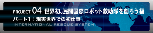 PROJECT04 世界初、民間国際ロボット救助隊を創ろう編　パート1：現実世界での初仕事