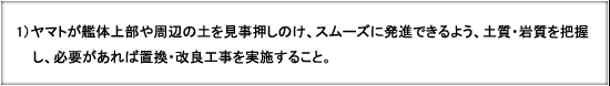 1) ヤマトが艦体上部や周辺の土を見事押しのけ、スムーズに発進できるよう、土質・岩質を把握し、必要があれば置換・改良工事を実施すること。