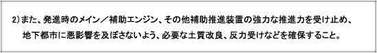 2）また、発進時のメイン／補助エンジン、その他補助推進装置の強力な推進力を受け止め、地下都市に悪影響を及ぼさないよう、必要な土質改良、反力受けなどを確保すること。